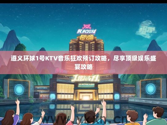 遵义环球1号KTV音乐狂欢预订攻略，尽享顶级娱乐盛宴攻略