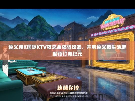 遵义纯K国际KTV夜总会体验攻略，开启遵义夜生活璀璨预订新纪元