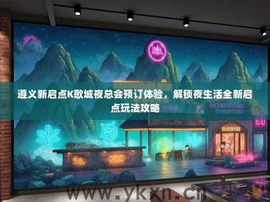 遵义新启点K歌城夜总会预订体验，解锁夜生活全新启点玩法攻略